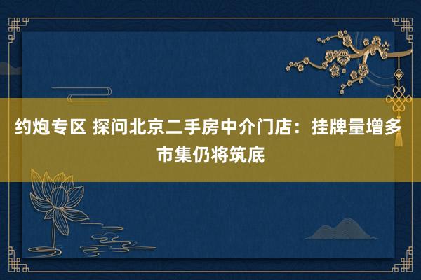 约炮专区 探问北京二手房中介门店：挂牌量增多 市集仍将筑底