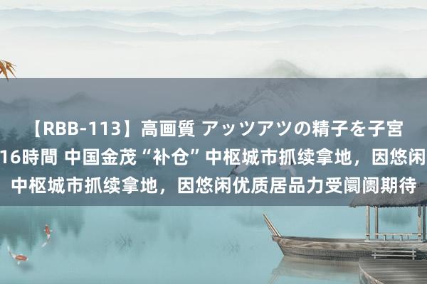 【RBB-113】高画質 アッツアツの精子を子宮に孕ませ中出し120発16時間 中国金茂“补仓”中枢城市抓续拿地，因悠闲优质居品力受阛阓期待