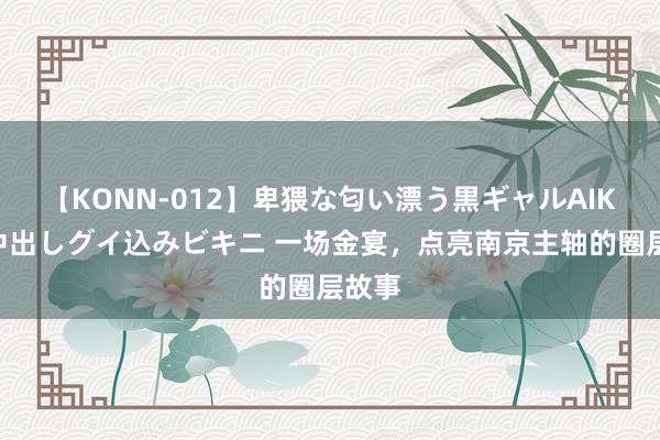 【KONN-012】卑猥な匂い漂う黒ギャルAIKAの中出しグイ込みビキニ 一场金宴，点亮南京主轴的圈层故事