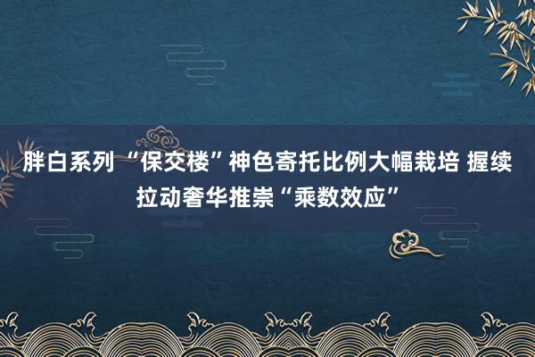 胖白系列 “保交楼”神色寄托比例大幅栽培 握续拉动奢华推崇“乘数效应”