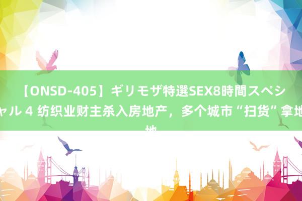 【ONSD-405】ギリモザ特選SEX8時間スペシャル 4 纺织业财主杀入房地产，多个城市“扫货”拿地