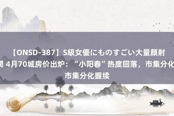 【ONSD-387】S級女優にものすごい大量顔射4時間 4月70城房价出炉：“小阳春”热度回落，市集分化握续