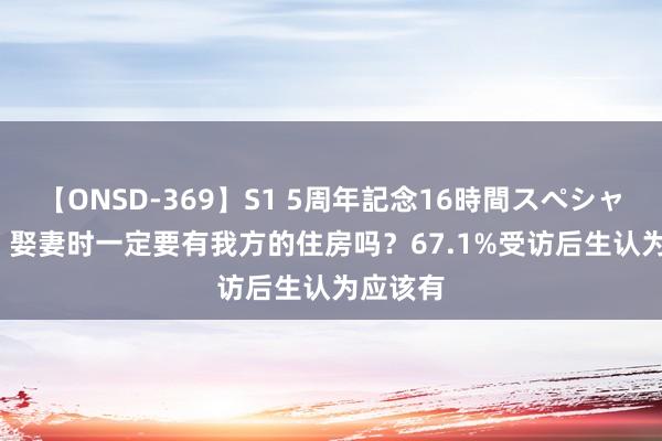 【ONSD-369】S1 5周年記念16時間スペシャル RED 娶妻时一定要有我方的住房吗？67.1%受访后生认为应该有