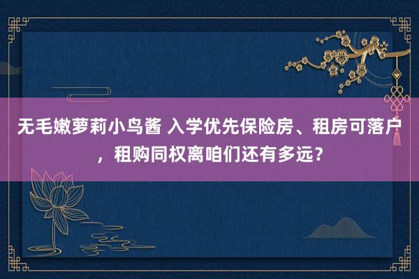 无毛嫩萝莉小鸟酱 入学优先保险房、租房可落户，租购同权离咱们还有多远？