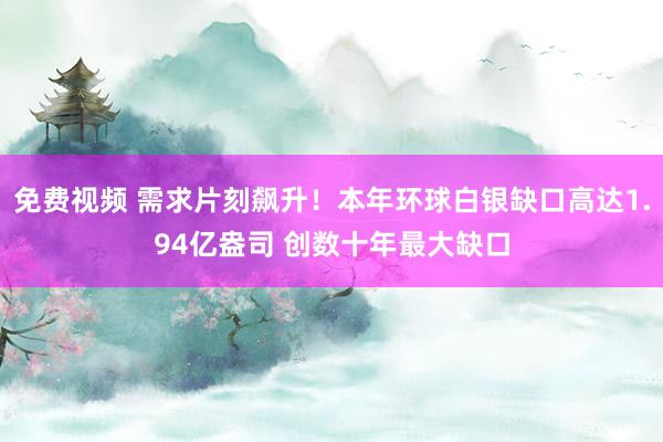 免费视频 需求片刻飙升！本年环球白银缺口高达1.94亿盎司 创数十年最大缺口