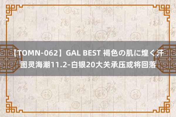 【TOMN-062】GAL BEST 褐色の肌に煌く汗 图灵海潮11.2-白银20大关承压或将回落