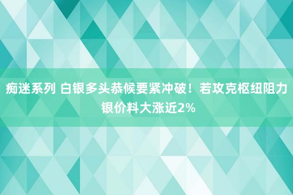 痴迷系列 白银多头恭候要紧冲破！若攻克枢纽阻力 银价料大涨近2%