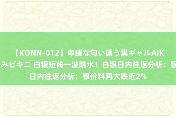 【KONN-012】卑猥な匂い漂う黒ギャルAIKAの中出しグイ込みビキニ 白银短线一波跳水！白银日内往返分析：银价料再大跌近2%