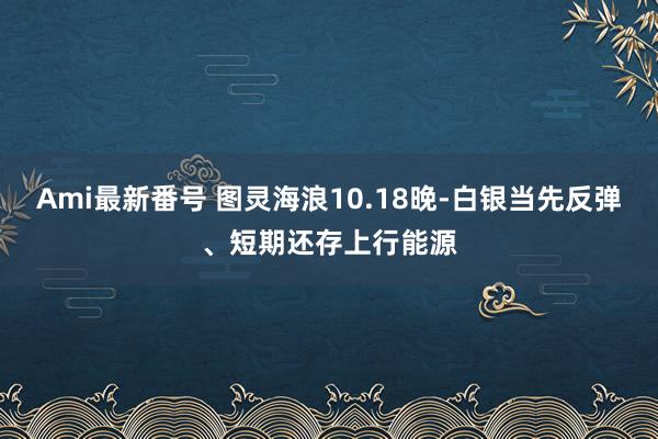 Ami最新番号 图灵海浪10.18晚-白银当先反弹、短期还存上行能源