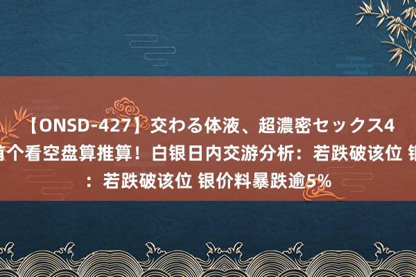 【ONSD-427】交わる体液、超濃密セックス4時間 银价竣事首个看空盘算推算！白银日内交游分析：若跌破该位 银价料暴跌逾5%