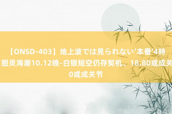 【ONSD-403】地上波では見られない‘本番’4時間 图灵海潮10.12晚-白银短空仍存契机、18.80或成关节