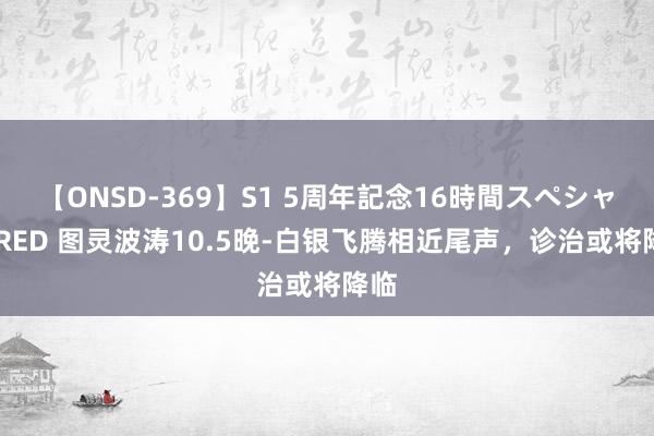 【ONSD-369】S1 5周年記念16時間スペシャル RED 图灵波涛10.5晚-白银飞腾相近尾声，诊治或将降临