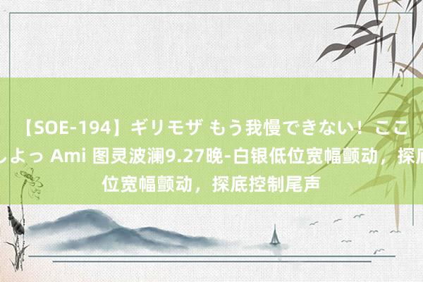 【SOE-194】ギリモザ もう我慢できない！ここでエッチしよっ Ami 图灵波澜9.27晚-白银低位宽幅颤动，探底控制尾声