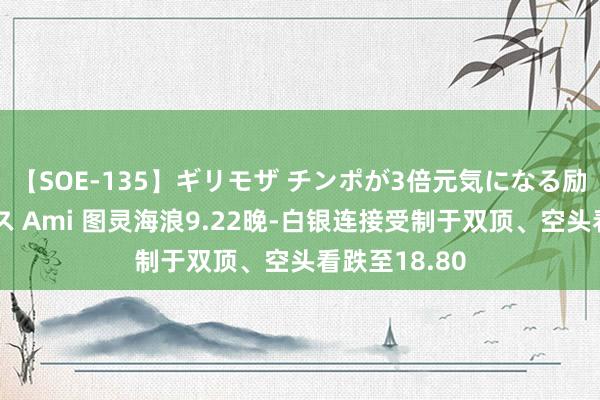 【SOE-135】ギリモザ チンポが3倍元気になる励ましセックス Ami 图灵海浪9.22晚-白银连接受制于双顶、空头看跌至18.80