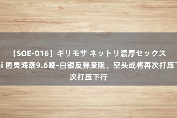 【SOE-016】ギリモザ ネットリ濃厚セックス Ami 图灵海潮9.6晚-白银反弹受阻、空头或将再次打压下行