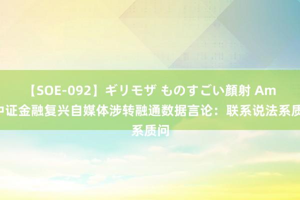 【SOE-092】ギリモザ ものすごい顔射 Ami 中证金融复兴自媒体涉转融通数据言论：联系说法系质问