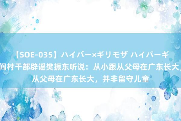 【SOE-035】ハイパー×ギリモザ ハイパーギリモザ Ami 闾阎村干部辟谣樊振东听说：从小跟从父母在广东长大，并非留守儿童