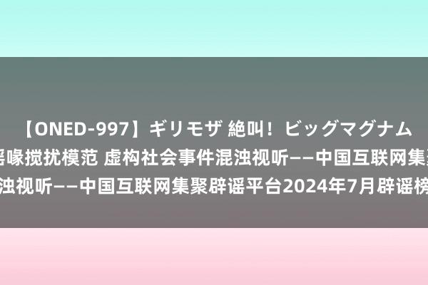 【ONED-997】ギリモザ 絶叫！ビッグマグナムFUCK Ami 编造涉汛谣喙搅扰模范 虚构社会事件混浊视听——中国互联网集聚辟谣平台2024年7月辟谣榜综述