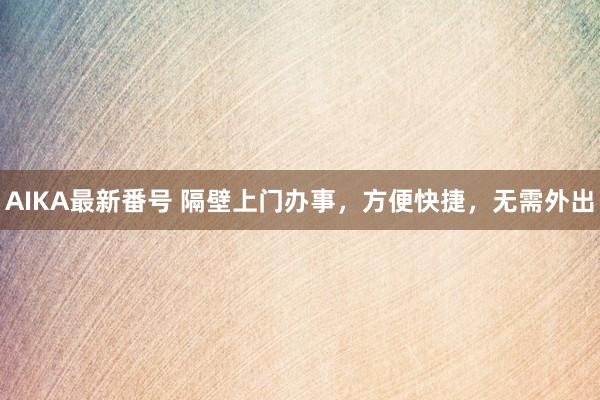 AIKA最新番号 隔壁上门办事，方便快捷，无需外出