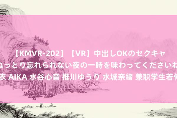 【KMVR-202】【VR】中出しOKのセクキャバにようこそ◆～濃密ねっとり忘れられない夜の一時を味わってくださいね◆～ 波多野結衣 AIKA 水谷心音 推川ゆうり 水城奈緒 兼职学生若何高效哄骗时辰，晋升学习和职责才略