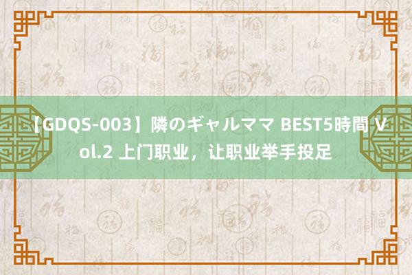 【GDQS-003】隣のギャルママ BEST5時間 Vol.2 上门职业，让职业举手投足