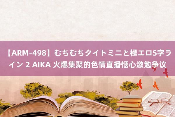 【ARM-498】むちむちタイトミニと極エロS字ライン 2 AIKA 火爆集聚的色情直播惬心激勉争议