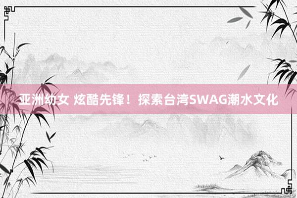 亚洲幼女 炫酷先锋！探索台湾SWAG潮水文化