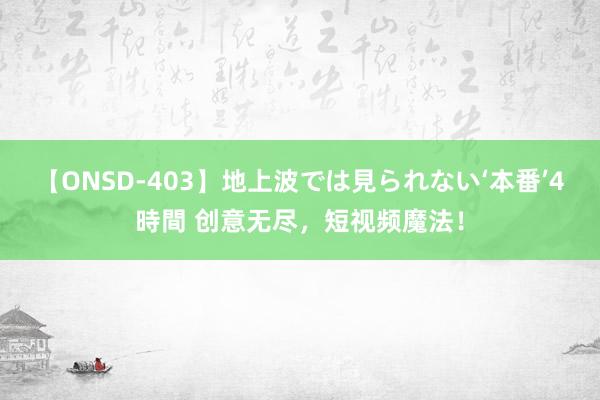 【ONSD-403】地上波では見られない‘本番’4時間 创意无尽，短视频魔法！