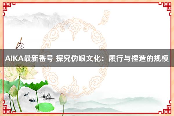 AIKA最新番号 探究伪娘文化：履行与捏造的规模