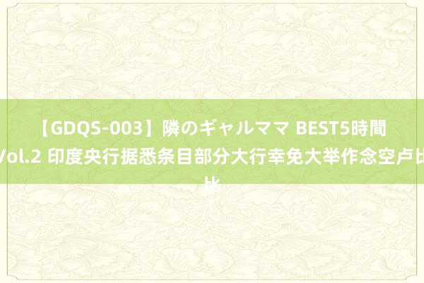 【GDQS-003】隣のギャルママ BEST5時間 Vol.2 印度央行据悉条目部分大行幸免大举作念空卢比