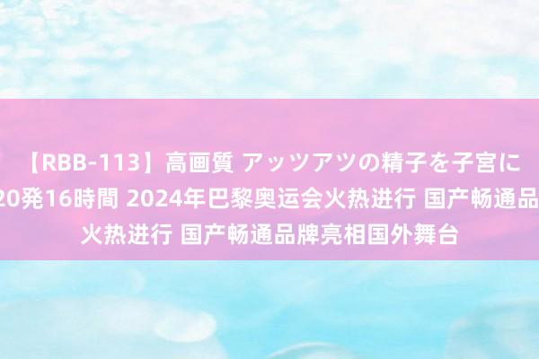 【RBB-113】高画質 アッツアツの精子を子宮に孕ませ中出し120発16時間 2024年巴黎奥运会火热进行 国产畅通品牌亮相国外舞台