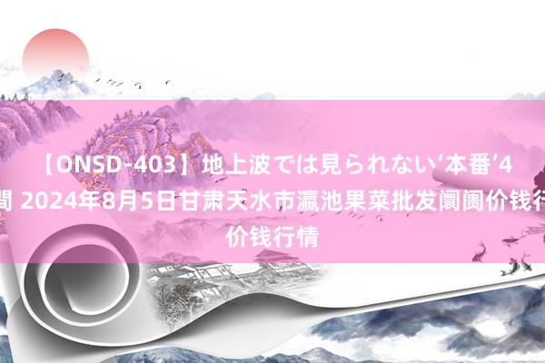 【ONSD-403】地上波では見られない‘本番’4時間 2024年8月5日甘肃天水市瀛池果菜批发阛阓价钱行情