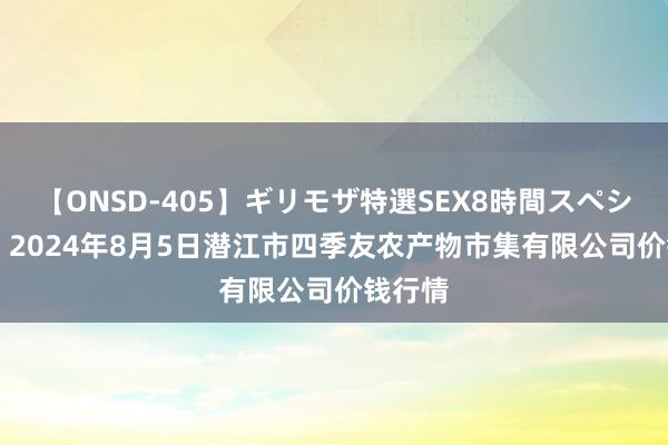 【ONSD-405】ギリモザ特選SEX8時間スペシャル 4 2024年8月5日潜江市四季友农产物市集有限公司价钱行情