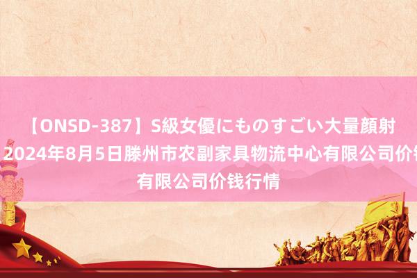 【ONSD-387】S級女優にものすごい大量顔射4時間 2024年8月5日滕州市农副家具物流中心有限公司价钱行情