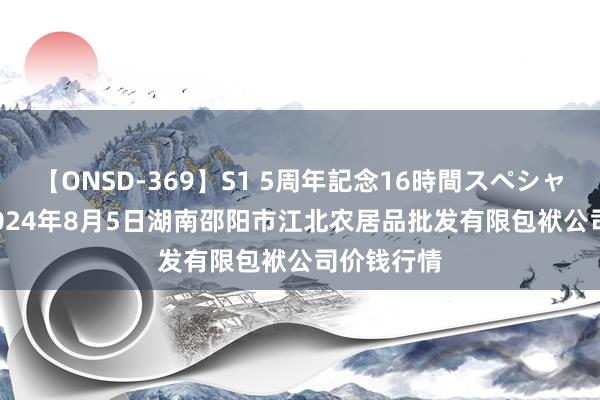 【ONSD-369】S1 5周年記念16時間スペシャル RED 2024年8月5日湖南邵阳市江北农居品批发有限包袱公司价钱行情