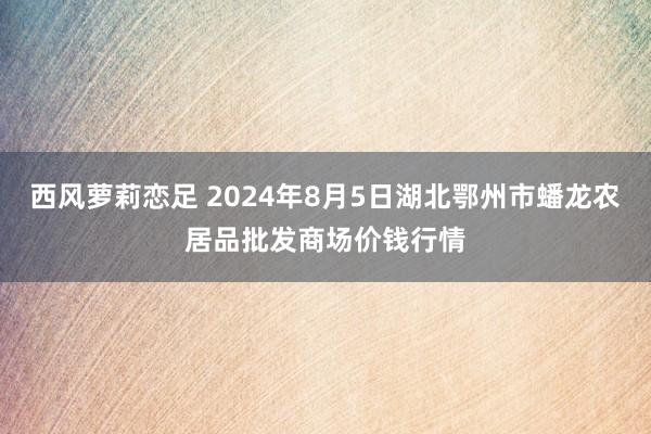 西风萝莉恋足 2024年8月5日湖北鄂州市蟠龙农居品批发商场价钱行情