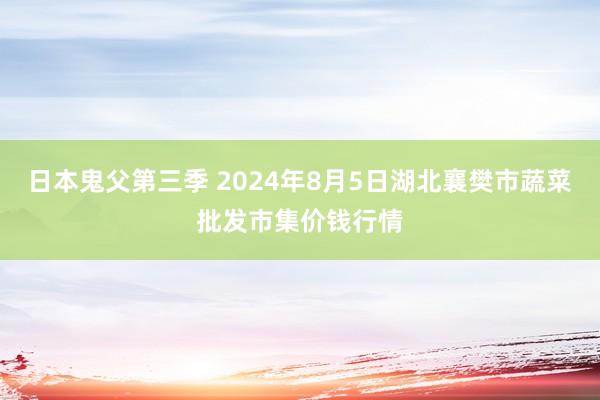 日本鬼父第三季 2024年8月5日湖北襄樊市蔬菜批发市集价钱行情