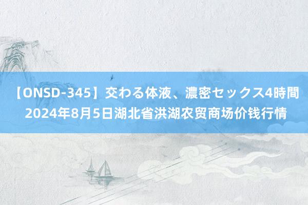 【ONSD-345】交わる体液、濃密セックス4時間 2024年8月5日湖北省洪湖农贸商场价钱行情