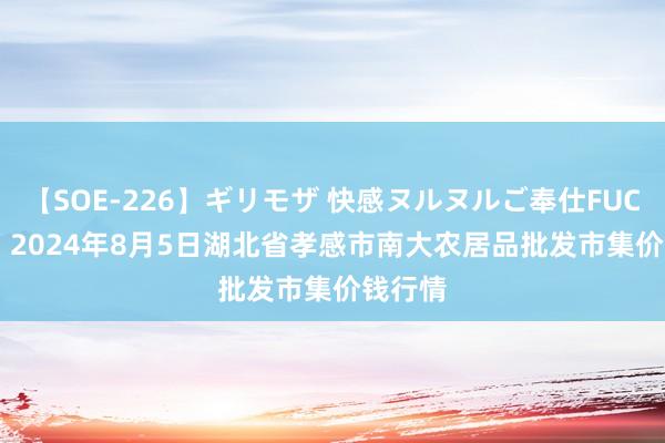 【SOE-226】ギリモザ 快感ヌルヌルご奉仕FUCK Ami 2024年8月5日湖北省孝感市南大农居品批发市集价钱行情