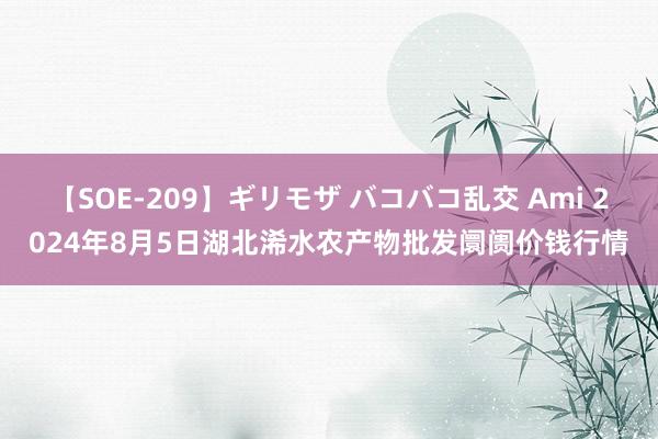 【SOE-209】ギリモザ バコバコ乱交 Ami 2024年8月5日湖北浠水农产物批发阛阓价钱行情