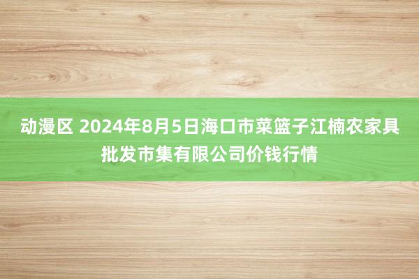 动漫区 2024年8月5日海口市菜篮子江楠农家具批发市集有限公司价钱行情