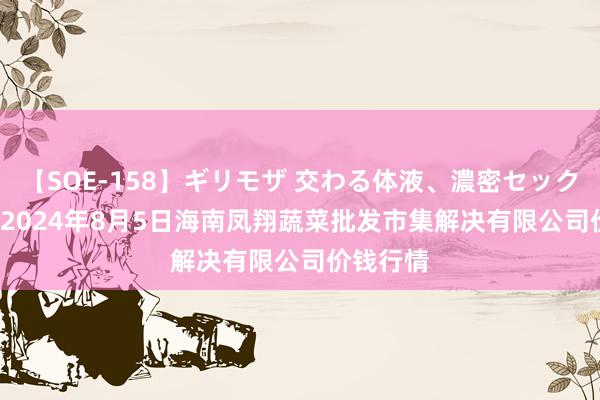 【SOE-158】ギリモザ 交わる体液、濃密セックス Ami 2024年8月5日海南凤翔蔬菜批发市集解决有限公司价钱行情