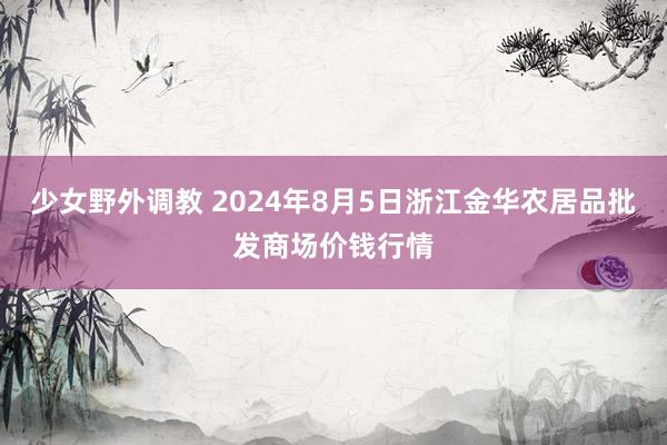 少女野外调教 2024年8月5日浙江金华农居品批发商场价钱行情