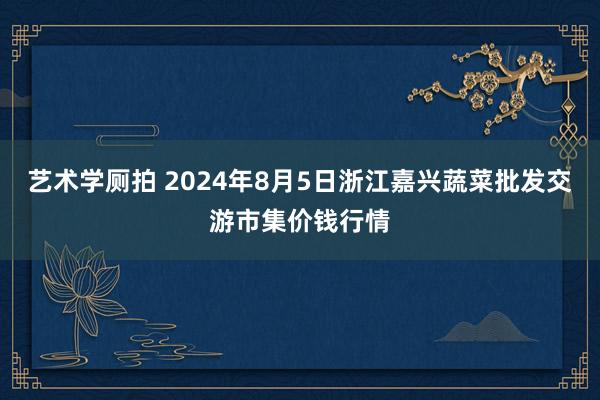 艺术学厕拍 2024年8月5日浙江嘉兴蔬菜批发交游市集价钱行情