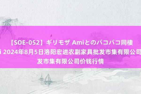 【SOE-052】ギリモザ Amiとのパコパコ同棲生活 Ami 2024年8月5日洛阳宏进农副家具批发市集有限公司价钱行情