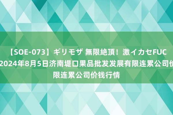 【SOE-073】ギリモザ 無限絶頂！激イカセFUCK Ami 2024年8月5日济南堤口果品批发发展有限连累公司价钱行情