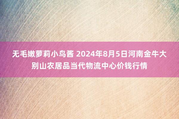 无毛嫩萝莉小鸟酱 2024年8月5日河南金牛大别山农居品当代物流中心价钱行情