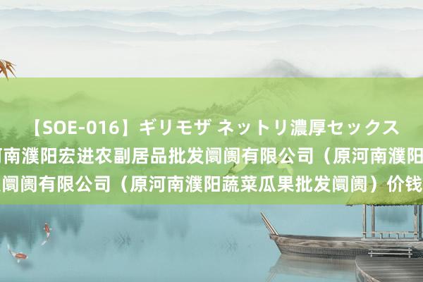 【SOE-016】ギリモザ ネットリ濃厚セックス Ami 2024年8月5日河南濮阳宏进农副居品批发阛阓有限公司（原河南濮阳蔬菜瓜果批发阛阓）价钱行情