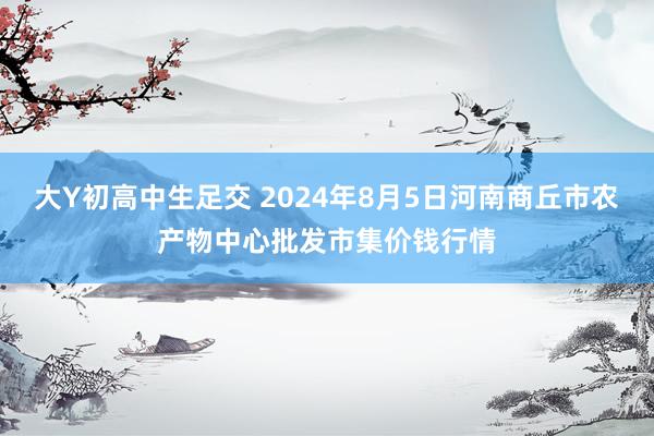 大Y初高中生足交 2024年8月5日河南商丘市农产物中心批发市集价钱行情