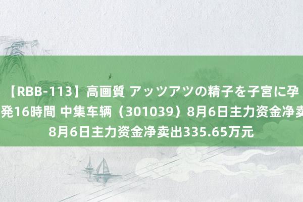 【RBB-113】高画質 アッツアツの精子を子宮に孕ませ中出し120発16時間 中集车辆（301039）8月6日主力资金净卖出335.65万元